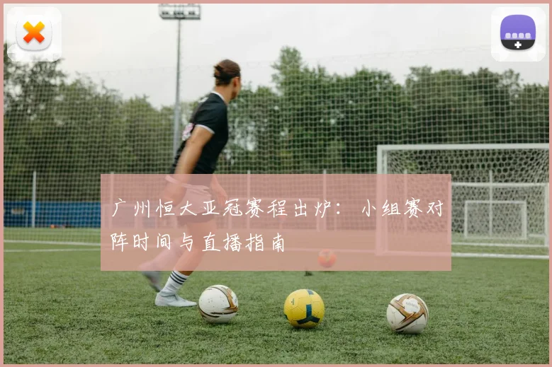 广州恒大亚冠赛程出炉：小组赛对阵时间与直播指南