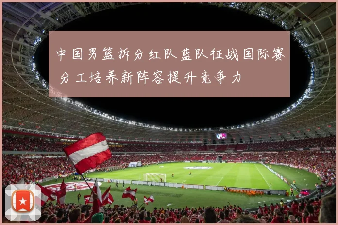 中国男篮拆分红队蓝队征战国际赛 分工培养新阵容提升竞争力