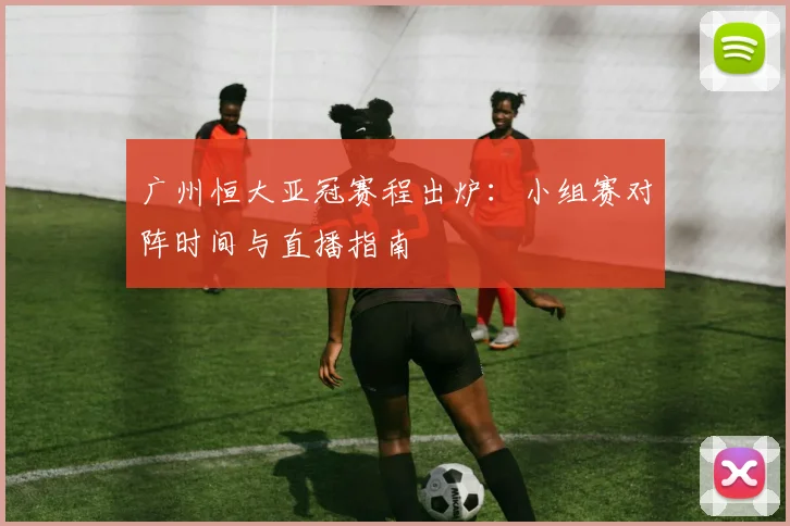 广州恒大亚冠赛程出炉：小组赛对阵时间与直播指南