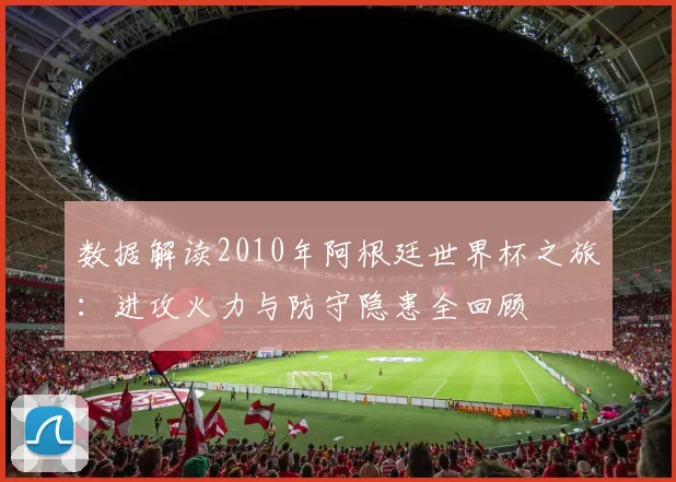 数据解读2010年阿根廷世界杯之旅：进攻火力与防守隐患全回顾