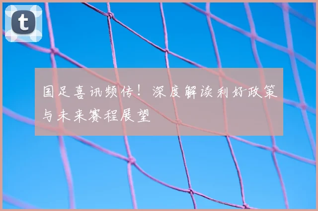 国足喜讯频传！深度解读利好政策与未来赛程展望