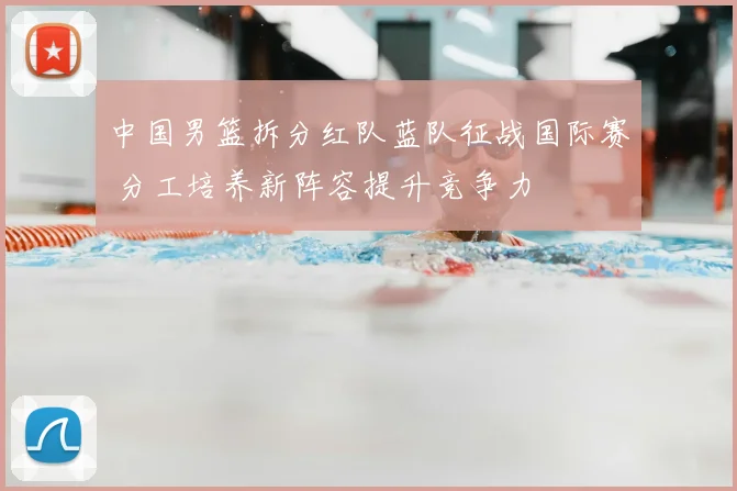 中国男篮拆分红队蓝队征战国际赛 分工培养新阵容提升竞争力