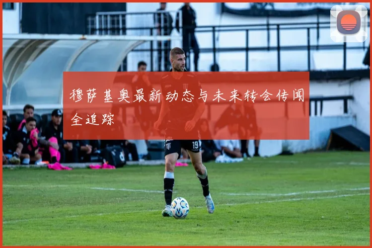 穆萨基奥最新动态与未来转会传闻全追踪