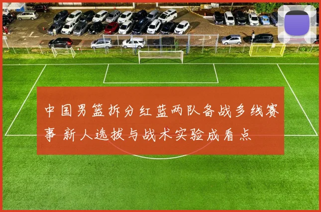 中国男篮拆分红蓝两队备战多线赛事 新人选拔与战术实验成看点