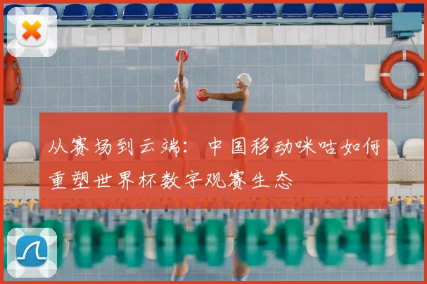 从赛场到云端：中国移动咪咕如何重塑世界杯数字观赛生态