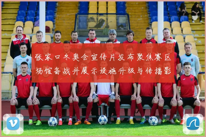 张家口冬奥会宣传片发布聚焦赛区场馆备战并展示设施升级与传播影响