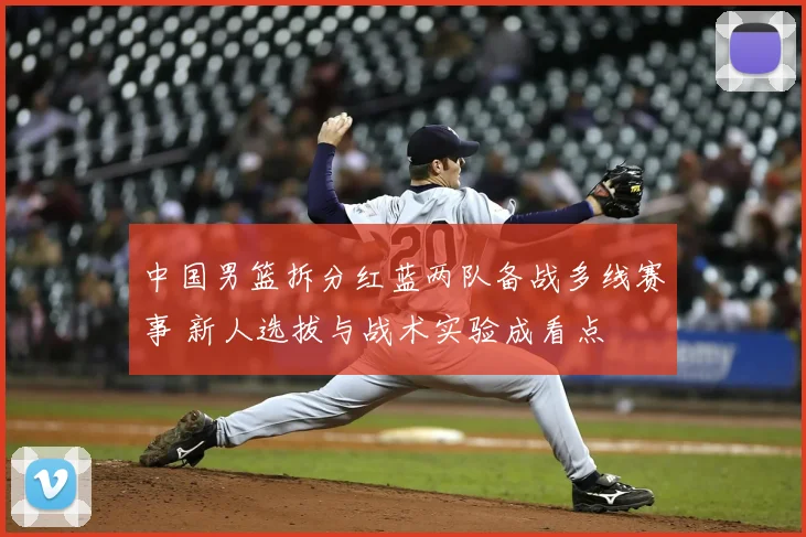 中国男篮拆分红蓝两队备战多线赛事 新人选拔与战术实验成看点